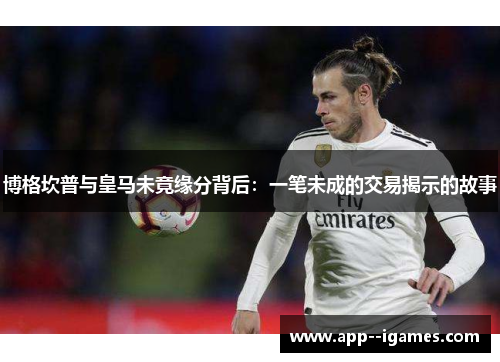 博格坎普与皇马未竟缘分背后:一笔未成的交易揭示的故事 博格坎普与皇马未竟缘分背后:一笔未成的交易揭示的故事