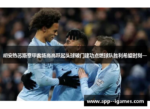 胡安热苏斯意甲客场高高跃起头球破门建功点燃球队胜利希望时刻一