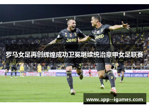 罗马女足再创辉煌成功卫冕继续统治意甲女足联赛
