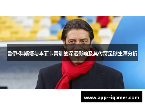 鲁伊-科斯塔与本菲卡青训的深远影响及其传奇足球生涯分析