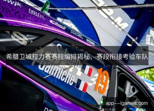 希腊卫城拉力赛赛程编排揭秘，赛段衔接考验车队