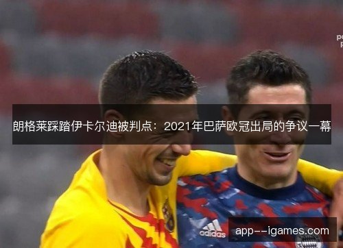 朗格莱踩踏伊卡尔迪被判点：2021年巴萨欧冠出局的争议一幕